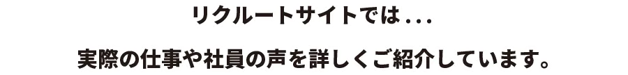 リクルートサイトでは...実際の仕事や社員の声を詳しくご紹介しています。